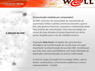 (Comunicação mediada por computador) As CMC nasceram da necessidade da manutenção da supremacia militar e política americana durante a guerra fria; este governo financiou a pesquisa e implantação deste novo sistema de comunicação. Esta nova tecnologia em menos de duas décadas já estava disponível em várias partes do globo para o uso de cidadãos comuns.    A geração  baby-boom   carregada dos pensamentos ideológicos de transformação do mundo teve um papel importante na disseminação do uso das CMC. Acreditavam que este novo canal, possibilitaria uma maior liberdade de expressão e democratização ao acesso à informação.  A internet surgiu da junção da tecnologia militar, cultura hacker, contracultura, comunidade acadêmica e cultura empreendedora - Castells A ORIGEM DA CMC 