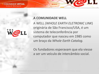 A COMUNIDADE WELL   A WELL  (WHOLE EARTH ELETRONIC LINK ) originária de São Francisco/USA, é um sistema de teleconferência por computador que nasceu em 1985 como um braço da  Whole Earth Catalog. Os fundadores esperavam que ela viesse a ser um veículo de intercâmbio social. 