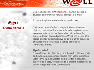 Os associados Well  (Wellómanos)  tinham acesso a diversas conferências fóruns, serviços e e-mail. A comunicação era realizada no modo texto. O sistema de conferência disponibilizava diversos tópicos, para consulta e troca de informações como exemplo: artes e letras, laser, diversão, educação, Grateful Dead, computadores, a WELL em si, etc. Um tópico específico relacionava-se com outros assuntos afins podendo ter acesso a vários conteúdos simultaneamente. Alguém sabe?... Os conferencistas (foristas, membros dos fóruns) mais dedicados eram recompensados com valor simbólico. Estes forneciam respostas bem escritas e precisas, conferindo a este, credibilidade e prestígio perante aos outros – reputação na comunidade A VIDA NA WELL 