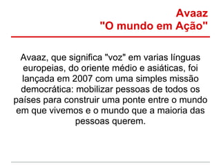 Avaaz
                    "O mundo em Ação"

  Avaaz, que significa "voz" em varias línguas
  europeias, do oriente médio e asiáticas, foi
  lançada em 2007 com uma simples missão
  democrática: mobilizar pessoas de todos os
países para construir uma ponte entre o mundo
 em que vivemos e o mundo que a maioria das
               pessoas querem.
 
