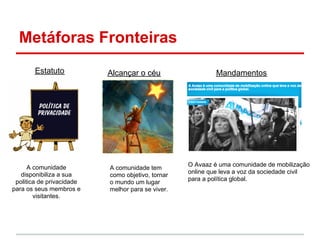 Metáforas Fronteiras
        Estatuto           Alcançar o céu                   Mandamentos




      A comunidade                                 O Avaaz é uma comunidade de mobilização
                           A comunidade tem
   disponibiliza a sua                             online que leva a voz da sociedade civil
                           como objetivo, tornar
 politica de privacidade                           para a política global.
                           o mundo um lugar
para os seus membros e     melhor para se viver.
        visitantes.
 