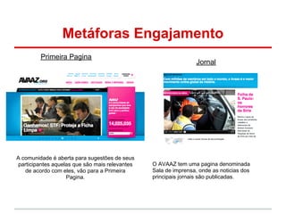 Metáforas Engajamento
         Primeira Pagina
                                                                  Jornal




A comunidade é aberta para sugestões de seus
 participantes aquelas que são mais relevantes   O AVAAZ tem uma pagina denominada
    de acordo com eles, vão para a Primeira      Sala de imprensa, onde as noticias dos
                    Pagina.                      principais jornais são publicadas.
 