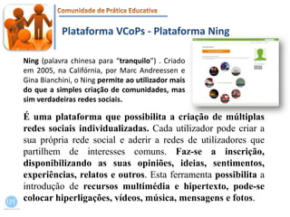 Plataforma VCoPs - Plataforma NingNing (palavra chinesa para “tranquilo”) . Criado em 2005, na Califórnia, por MarcAndreessen e GinaBianchini, o Ningpermite ao utilizador mais do que a simples criação de comunidades, mas sim verdadeiras redes sociais.É uma plataforma que possibilita a criação de múltiplas redes sociais individualizadas. Cada utilizador pode criar a sua própria rede social e aderir a redes de utilizadores que partilhem de interesses comuns. Faz-se a inscrição, disponibilizando as suas opiniões, ideias, sentimentos, experiências, relatos e outros. Esta ferramenta possibilita a introdução de recursos multimédia e hipertexto, pode-se colocar hiperligações, vídeos, música, mensagens e fotos.