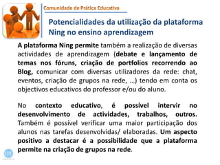 Potencialidades da utilização da plataforma Ning no ensino aprendizagemA plataforma Ning permite também a realização de diversas actividades de aprendizagem (debate e lançamento de temas nos fóruns, criação de portfolios recorrendo ao Blog, comunicar com diversas utilizadores da rede: chat, eventos, criação de grupos na rede, …) tendo em conta os objectivos educativos do professor e/ou do aluno. No contexto educativo, é possível intervir no desenvolvimento de actividades, trabalhos, outros. Também é possível verificar uma maior participação dos alunos nas tarefas desenvolvidas/ elaboradas. Um aspecto positivo a destacar é a possibilidade que a plataforma permite na criação de grupos na rede.