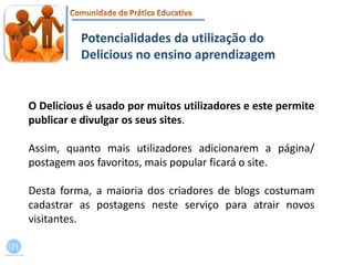 Potencialidades da utilização do Delicious no ensino aprendizagemO Delicious é usado por muitos utilizadores e este permite publicar e divulgar os seus sites. Assim, quanto mais utilizadores adicionarem a página/ postagem aos favoritos, mais popular ficará o site. Desta forma, a maioria dos criadores de blogs costumam cadastrar as postagens neste serviço para atrair novos visitantes.