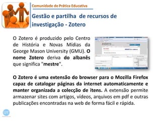 Gestão e partilha  de recursos de investigação - ZoteroO Zotero é produzido pelo Centro de História e Novas Mídias da George MasonUniversity (GMU). O nome Zoteroderiva do albanês que significa "mestre".O Zotero é uma extensão do browser para o MozillaFirefox capaz de catalogar páginas da internet automaticamente e manter organizada a colecção de itens. A extensão permite armazenar sites com artigos, vídeos, arquivos em pdf e outras publicações encontradas na web de forma fácil e rápida.