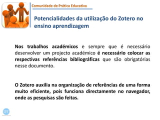 Potencialidades da utilização do Zotero no ensino aprendizagemNos trabalhos académicos e sempre que é necessário desenvolver um projecto académico é necessário colocar as respectivas referências bibliográficas que são obrigatórias nesse documento. O Zotero auxilia na organização de referências de uma forma muito eficiente, pois funciona directamente no navegador, onde as pesquisas são feitas.