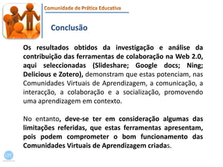 ConclusãoOs resultados obtidos da investigação e análise da contribuição das ferramentas de colaboração na Web 2.0, aqui seleccionadas (Slideshare; Google docs; Ning; Delicious e Zotero), demonstram que estas potenciam, nas Comunidades Virtuais de Aprendizagem, a comunicação, a interacção, a colaboração e a socialização, promovendo uma aprendizagem em contexto.No entanto, deve-se ter em consideração algumas das limitações referidas, que estas ferramentas apresentam, pois podem comprometer o bom funcionamento das Comunidades Virtuais de Aprendizagem criadas.