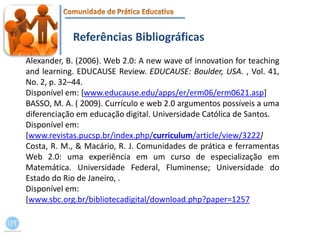 Referências BibliográficasAlexander, B. (2006). Web 2.0: A new wave of innovation for teaching and learning. EDUCAUSE Review. EDUCAUSE: Boulder, USA. , Vol. 41, No. 2, p. 32–44.Disponível em: [www.educause.edu/apps/er/erm06/erm0621.asp]BASSO, M. A. ( 2009). Currículo e web 2.0 argumentos possíveis a uma diferenciação em educação digital. Universidade Católica de Santos.Disponível em:[www.revistas.pucsp.br/index.php/curriculum/article/view/3222]Costa, R. M., & Macário, R. J. Comunidades de prática e ferramentas Web 2.0: uma experiência em um curso de especialização em Matemática. Universidade Federal, Fluminense; Universidade do Estado do Rio de Janeiro, .Disponívelem: [www.sbc.org.br/bibliotecadigital/download.php?paper=1257
