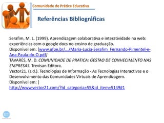 Referências BibliográficasSerafim, M. L. (1999). Aprendizagem colaborativa e interatividade na web: experiências com o googledocs no ensino de graduação. Disponível em: [www.ufpe.br/.../Maria-Lucia-Serafim_Fernando-Pimentel-e-Ana-Paula-do-O.pdf]TAVARES, M. D. COMUNIDADE DE PRATICA: GESTAO DE CONHECIMENTO NAS EMPRESAS.Trevisan Editora.Vector21. (s.d.). Tecnologias de Informação - As Tecnologias Interactivas e o Desenvolvimento das Comunidades Virtuais de Aprendizagem. Disponível em: [ http://www.vector21.com/?id_categoria=55&id_item=5149#1
