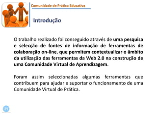 IntroduçãoO trabalho realizado foi conseguido através de uma pesquisa e selecção de fontes de informação de ferramentas de colaboração on-line, que permitem contextualizar o âmbito da utilização das ferramentas da Web 2.0 na construção de uma Comunidade Virtual de Aprendizagem. Foram assim seleccionadas algumas ferramentas que contribuem para ajudar e suportar o funcionamento de uma Comunidade Virtual de Prática.