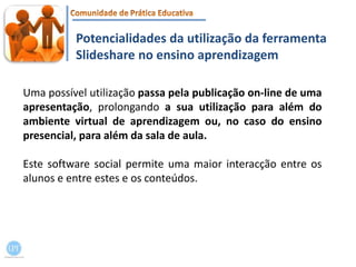 Potencialidades da utilização da ferramenta Slideshare no ensino aprendizagemUma possível utilização passa pela publicação on-line de uma apresentação, prolongando a sua utilização para além do ambiente virtual de aprendizagem ou, no caso do ensino presencial, para além da sala de aula.Este software social permite uma maior interacção entre os alunos e entre estes e os conteúdos. 