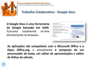 Trabalho Colaborativo - Google docsO Google Docs é uma ferramenta do Google baseado em AJAX. Funciona totalmente on‐line directamente no browser. As aplicações são compatíveis com o Microsoft Office e o OpenOffice.org, e actualmente é composto de um processador de texto, um editor de apresentações e editor de folhas de cálculo.
