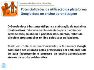 Potencialidades da utilização da plataforma Google docsno ensino aprendizagemO Google docs é bastante útil para a elaboração de trabalhos colaborativos. Esta ferramenta orientada para o utilizador permite criar, colaborar e partilhar documentos, folhas de cálculo e apresentações on-line pelos seus utilizadores.Tendo em conta essas funcionalidades, a ferramenta Google docs pode ser utilizada pelos professores em ambiente sala de aula favorecendo o processo de ensino-aprendizagem através da escrita colaborativa.