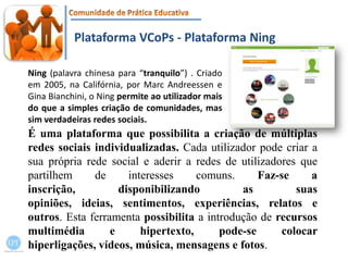 Plataforma VCoPs - Plataforma NingNing (palavra chinesa para “tranquilo”) . Criado em 2005, na Califórnia, por MarcAndreessen e GinaBianchini, o Ningpermite ao utilizador mais do que a simples criação de comunidades, mas sim verdadeiras redes sociais.É uma plataforma que possibilita a criação de múltiplas redes sociais individualizadas. Cada utilizador pode criar a sua própria rede social e aderir a redes de utilizadores que partilhem de interesses comuns. Faz-se a inscrição, disponibilizando as suas opiniões, ideias, sentimentos, experiências, relatos e outros. Esta ferramenta possibilita a introdução de recursos multimédia e hipertexto, pode-se colocar hiperligações, vídeos, música, mensagens e fotos.