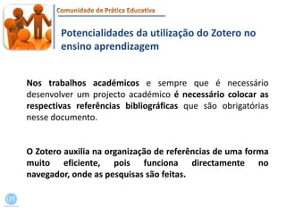 Potencialidades da utilização do Zotero no ensino aprendizagemNos trabalhos académicos e sempre que é necessário desenvolver um projecto académico é necessário colocar as respectivas referências bibliográficas que são obrigatórias nesse documento. O Zotero auxilia na organização de referências de uma forma muito eficiente, pois funciona directamente no navegador, onde as pesquisas são feitas.