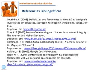Referências BibliográficasCoutinho, C. (2008). Del.icio.us: uma ferramenta da Web 2.0 ao serviço da investigação em educação. Educação, Formação e Tecnologias , vol(1), 104-115.Disponível em [www.eft.educom.pt]Gray, K. T. (2008). Issues of referencing and citation for academic integrity. The internet and Higher Education.Disponível em: [www.dx.doi.org/10.1016/j.iheduc.2008.03.001]Hammond, T. H. (2005). Social Bookmarking Tools (I): A General Review. D-Lib Magazine. Volume 11 .Disponível em: [www.dlib.org/dlib/april05/hammond/04hammond.html]Holzner, S. &. (2009). Google Docs 4 Everyone.Jorge, N. R. (2009). Contextos de aprendizagem 2.0 a utilização de ferramentas web 2.0 para uma aprendizagem em contexto.Disponível em: [www.repositorioaberto.univ-ab.pt/bitstream/.../tese_nelson_jorge.pdf]