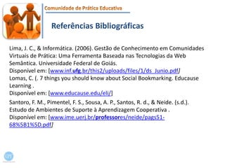 Referências BibliográficasLima, J. C., & Informática. (2006). Gestão de Conhecimento em Comunidades Virtuais de Prática: Uma Ferramenta Baseada nas Tecnologias da Web Semântica. Universidade Federal de Goiás.Disponívelem: [www.inf.ufg.br/this2/uploads/files/1/ds_Junio.pdf]Lomas, C. (. 7 things you should know about Social Bookmarking. EducauseLearning .Disponível em: [www.educause.edu/eli/]Santoro, F. M., Pimentel, F. S., Sousa, A. P., Santos, R. d., & Neide. (s.d.). Estudo de Ambientes de Suporte à Aprendizagem Cooperativa .Disponível em: [www.ime.uerj.br/professores/neide/pags51-68%5B1%5D.pdf]