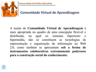Comunidade Virtual de AprendizagemA noção de Comunidade Virtual de Aprendizagem é mais apropriada no quadro de uma concepção flexível e distribuída, na qual os sistemas hipertexto e hipermédia, não só constituem as tecnologias de representação e organização da informação na Web 2.0, como também se apresentam sob a forma de instrumentos colaborativos extremamente poderosos para a construção social do conhecimento.
