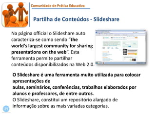 Partilha de Conteúdos - SlideshareNa página official o Slideshareauto caracteriza-se comosendo “the world's largest community for sharing presentations on the web”. Esta ferramenta permite partilhar conteúdos disponibilizados na Web 2.0.O Slideshare é uma ferramenta muito utilizada para colocar apresentações de aulas, seminários, conferências, trabalhos elaborados por alunos e professores, de entre outros. O Slideshare, constitui um repositório alargado de informação sobre as mais variadas categorias. 