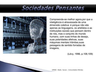 GPDOC -Redes  Sociais - Comunidades Híbridas Compreende-se melhor agora,por que a inteligência é atravessada de uma dimensão coletiva: é porque não são apenas as linguagens, os artefatos e as instituições sociais que pensam dentro de nós, mas o conjunto do mundo humano, com suas linhas de desejo, suas polaridades afetivas, suas máquinas mentais híbridas,suas paisagens de sentido forradas de imagens.  (Lévy, 1996, p.108,109) 