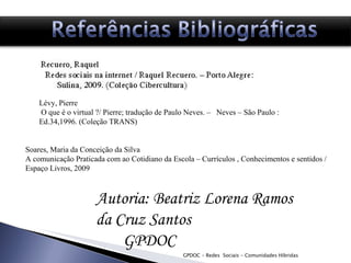 GPDOC - Redes  Sociais - Comunidades Híbridas Autoria: Beatriz Lorena Ramos da Cruz Santos GPDOC  Referências bibliográficas  Lévy, Pierre  O que é o virtual ?/ Pierre; tradução de Paulo Neves. –  Neves – São Paulo : Ed.34,1996. (Coleção TRANS) Soares, Maria da Conceição da Silva A comunicação Praticada com ao Cotidiano da Escola – Currículos , Conhecimentos e sentidos /Espaço Livros, 2009  