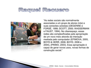 GPDOC -Redes  Sociais - Comunidades Híbridas “ As redes sociais são normalmente associadas a um grupo de atores (nós) e suas conexões  (arestas) (DEGENNE e FORSÉ, 1999; SCOTT, 2000; WASSERMAN e FAUST, 1994). No  ciberespaço, essas redes são complexificadas pela apropriação de um novo meio através da interação mediada pelo computador (EFIMOVA, 2005, BOYD & HERR, 2006; BOYD, 2006 e 2004), (PRIMO, 2003). Essa apropriação é capaz de gerar novos usos, novas formas de construção social.” 