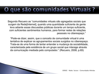 GPDOC - Redes  Sociais - Comunidades Híbridas Segundo Recuero as “comunidades virtuais são agregados sociais que surgem da Rede[Internet], quando uma quantidade suficiente de gente leva adiante essas discussões públicas durante um tempo suficiente, com suficientes sentimentos humanos, para formar redes de relações pessoais no ciberespaço.” “ Pode-se dizer, assim, que o conceito de comunidade virtual é uma tentativa de explicar os agrupamentos sociais surgidos no ciberespaço. Trata-se de uma forma de tentar entender a mudança da sociabilidade, caracterizada pela existência de um grupo social que interage através da comunicação mediada pelo computador.” (Recuero, 2008, p.65) 