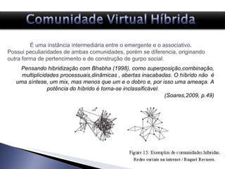 É uma instância intermediária entre o emergente e o associativo .  Possui peculiaridades de ambas comunidades, porém se diferencia, originando outra forma de pertencimento e de construção de gurpo social. Pensando hibridização com Bhabha (1998), como superposição,combinação, multiplicidades processuais,dinâmicas , abertas inacabadas. O híbrido não  é uma síntese, um mix, mas menos que um e o dobro e, por isso uma ameaça. A potência do híbrido é torna-se inclassificável.  (Soares,2009, p.49) 