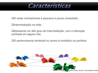 Redes  Sociais - Comunidades Híbridas GPDOC -Redes  Sociais - Comunidades Híbridas O cluter normalmente é pequeno e pouco conectado; Intermediação na rede; Apresenta um alto grau de intermediação, com a interação centrada em alguns nós; O pertencimento territorial no centro é simbólico na periferia. 