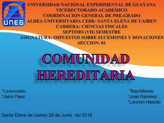 UNIVERSIDAD NACIONAL EXPERIMENTAL DE GUAYANA
VICERECTORADO ACADEMICO
COORDINACION GENERAL DE PRE-GRADO
ALDEA UNIVERSITARIA CEDE- SANTA ELENA DE UAIREN
CARRERA: CIENCIAS FISCALES
SEPTIMO (VII) SEMESTRE
ASIGNATURA: IMPUESTOS SOBRE SUCESIONES Y DONACIONES
SECCION: 01
*Licenciado: *Bachilleres:
*Jairo Páez *José Ramírez
*Lennon Henrito
Santa Elena de Uairén 28 de Junio del 2016
 