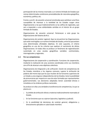 participación de las mismas reservado a un número limitado de Estados que
reúnan determinadas condiciones preestablecidas de naturaleza geográfica,
económica, política, etc.
Frente a una O.I. de vocación universal constituidas para satisfacer unos fines
susceptibles de interesar a la totalidad de los Estados surgen otras
Organizaciones a las que tradicionalmente se las califica de regionales, que
van a responder a unas solidaridades sentidas en el interior de un grupo
limitado de Estados.
Organizaciones de vocación universal: Pertenecen a este grupo las
Organizaciones del Sistema de N.U.
Organizaciones de carácter regional: Aquí se encuentran las Organizaciones
que están restringidas a un número limitado de Estados, entre los que existen
unas determinadas afinidades objetivas. En este supuesto, el criterio
geográfico es uno de los criterios que explican el nacimiento de dichas
Organizaciones. En todas ellas se produce un fenómeno de regionalización
sustentado en unas escalas geográficas variables: continentales,
interregionales y regionales.
1.3. Por sus competencias:
Organizaciones de cooperación y coordinación: Funciones de cooperación,
mediante la realización de unas acciones coordinadas entre sus miembros
con el fin de alcanzar unos objetivos colectivos.
Organizaciones de integración y de unificación: Cesión de competencias de
los Estados miembros a los órganos comunes; supone la atribución de
poderes del mismo tipo que los que resultan de las funciones superiores de
un Estado a unos órganos independientes de los Estados; tiene la posibilidad
de pronunciarse por mayoría en caso de estar formados por representantes
gubernamentales. Las decisiones adoptadas tienen autoridad directa e
inmediata en los órdenes jurídicos nacionales.
Se produce en ellas una verdadera transferencia de competencias, lo que se
plasma en:
 Su ámbito de atribución afecta a materias tradicionalmente reservadas al
Estado.
 En las funciones que va a ejercer (ejecutiva, legislativa y judicial).
 En la posibilidad de decisiones de carácter general, obligatorias y
directamente aplicable en cada Estado miembro.
 