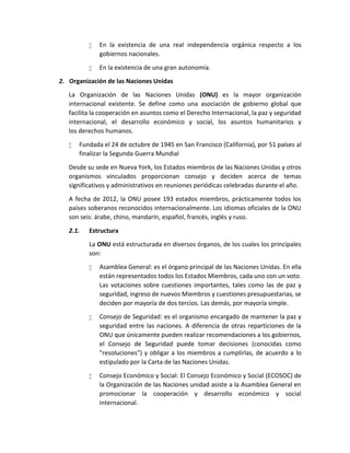  En la existencia de una real independencia orgánica respecto a los
gobiernos nacionales.
 En la existencia de una gran autonomía.
2. Organización de las Naciones Unidas
La Organización de las Naciones Unidas (ONU) es la mayor organización
internacional existente. Se define como una asociación de gobierno global que
facilita la cooperación en asuntos como el Derecho Internacional, la paz y seguridad
internacional, el desarrollo económico y social, los asuntos humanitarios y
los derechos humanos.
 Fundada el 24 de octubre de 1945 en San Francisco (California), por 51 países al
finalizar la Segunda Guerra Mundial
Desde su sede en Nueva York, los Estados miembros de las Naciones Unidas y otros
organismos vinculados proporcionan consejo y deciden acerca de temas
significativos y administrativos en reuniones periódicas celebradas durante el año.
A fecha de 2012, la ONU posee 193 estados miembros, prácticamente todos los
países soberanos reconocidos internacionalmente. Los idiomas oficiales de la ONU
son seis: árabe, chino, mandarín, español, francés, inglés y ruso.
2.1. Estructura
La ONU está estructurada en diversos órganos, de los cuales los principales
son:
 Asamblea General: es el órgano principal de las Naciones Unidas. En ella
están representados todos los Estados Miembros, cada uno con un voto.
Las votaciones sobre cuestiones importantes, tales como las de paz y
seguridad, ingreso de nuevos Miembros y cuestiones presupuestarias, se
deciden por mayoría de dos tercios. Las demás, por mayoría simple.
 Consejo de Seguridad: es el organismo encargado de mantener la paz y
seguridad entre las naciones. A diferencia de otras reparticiones de la
ONU que únicamente pueden realizar recomendaciones a los gobiernos,
el Consejo de Seguridad puede tomar decisiones (conocidas como
"resoluciones") y obligar a los miembros a cumplirlas, de acuerdo a lo
estipulado por la Carta de las Naciones Unidas.
 Consejo Económico y Social: El Consejo Económico y Social (ECOSOC) de
la Organización de las Naciones unidad asiste a la Asamblea General en
promocionar la cooperación y desarrollo económico y social
internacional.
 