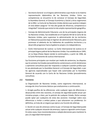  Secretaría General: es el órgano administrativo cuyo titular es la máxima
representación diplomática de las Naciones Unidas. Entre sus
competencias se encuentra la de convocar el Consejo de Seguridad,
la Asamblea General, el Consejo Económico y Social y otros organismos
de la ONU. La Carta de las Naciones Unidas declara que quienes trabajen
en ésta deben asegurar "el más alto grado de eficiencia, competencia e
integridad" tratando que exista la más amplia representación geográfica.
 Consejo de Administración Fiduciaria: uno de los principales órganos de
las Naciones Unidas, fue establecido en el Capítulo XIII de la Carta de las
Naciones Unidas, para supervisar la administración de los territorios
en fideicomiso puestos bajo el régimen de administración fiduciaria, para
promover el adelanto de los habitantes de susodichos territorios y su
desarrollo progresivo hacia el gobierno propio o la independencia.
 Corte Internacional de Justicia: La Corte Internacional de Justicia es el
principal órgano judicial de las Naciones Unidas. Fue establecida en 1945,
en La Haya (Países Bajos) siendo la continuadora, a partir de 1946, de
la Corte Permanente de Justicia Internacional.
Sus funciones principales son resolver por medio de sentencias, las disputas
que le sometan los Estados (procedimiento contencioso) y emitir dictámenes
u opiniones consultivas para dar respuesta a cualquier cuestión jurídica que
le sea planteada por la Asamblea General o el Consejo de Seguridad, o por
las agencias especializadas que hayan sido autorizadas por la Asamblea
General de acuerdo con la Carta de las Naciones Unidas (procedimiento
consultivo).
2.2. Funciones
La Organización de Naciones Unidas, como organismo internacional, se
encarga de cinco funciones básicas que analizaremos a continuación.
1. Arreglo pacífico de las diferencias: ante cualquier signo de diferencias o
desacuerdos entre dos naciones, el consejo de seguridad puede actuar por
iniciativa propia, o bien, por la petición de cualquier Estado. Dicho consejo
puede optar por cualquiera de estas dos acciones: investigar sobre esas
diferencias o invitar a ambos países a que solucionen sus problemas. En
definitiva, se trata de un órgano que ejerce una función de arbitraje.
2. Acción en caso de amenaza contra la paz: el Consejo de Seguridad puede
actuar ante cualquier situación de amenaza, ruptura o agresión contra la paz.
En estos casos, hace recomendaciones o adopta decisiones para mantener la
paz y la seguridad internacional.
 