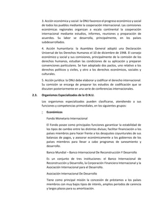 3. Acción económica y social: la ONU favorece el progreso económico y social
de todos los pueblos mediante la cooperación internacional. Las comisiones
económicas regionales organizan a escala continental la cooperación
internacional mediante estudios, informes, reuniones y preparación de
acuerdos. Su labor se desarrolla, principalmente, en los países
subdesarrollados.
4. Acción humanitaria: la Asamblea General adoptó una Declaración
Universal de los Derechos Humanos el 10 de diciembre de 1948. El consejo
económico y social y sus comisiones, principalmente de la comisión de los
derechos humanos, estudian las condiciones de su aplicación y preparan
convenciones particulares. Se han adoptado dos pactos, uno relativo a los
derechos políticos y civiles, y otro a los derechos económicos, sociales y
culturales.
5. Acción jurídica: la ONU debe elaborar y codificar el derecho internacional.
Su comisión se encarga de preparar los estudios de codificación que se
discuten posteriormente en una serie de conferencias internacionales.
2.3. Organismos Especializados de la O.N.U.
Los organismos especializados pueden clasificarse, atendiendo a sus
funciones y competencias primordiales, en los siguientes grupos:
 Económicos
Fondo Monetario Internacional
El Fondo posee como principales funciones garantizar la estabilidad de
los tipos de cambio entre las distintas divisas; facilitar financiación a los
países miembros para hacer frente a los desajustes coyunturales de sus
balanzas de pagos, y asesorar económicamente a los gobiernos de los
países miembros para llevar a cabo programas de saneamiento y
desarrollo.
Banco Mundial – Banco Internacional De Reconstrucción Y Desarrollo
Es un conjunto de tres instituciones: el Banco Internacional de
Reconstrucción y Desarrollo, la Corporación Financiera Internacional y la
Asociación Internacional para el Desarrollo.
Asociación Internacional De Desarrollo
Tiene como principal misión la concesión de préstamos a los países
miembros con muy bajos tipos de interés, amplios períodos de carencia
y largos plazos para su amortización.
 