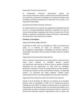 Corporación Financiera Internacional
La Corporación Financiera Internacional cuenta con
unos recursos financieros propios y distintos de los del Banco Mundial.
Sus inversiones y préstamos van dirigidos a las empresas privadas cuyas
actividades contribuyan eficazmente al desarrollo de sus países y a la
reducción del desempleo.
Acuerdo General Sobre Aranceles y Comercio
En sentido estricto no se trata de una organización intergubernamental
sino de un Acuerdo Multilateral destinado a implantar una serie de
normas internacionales reguladoras del comercio mundial con el fin de
facilitar su expansión concediendo ventajas arancelarias y liberalizando
las transacciones comerciales entre los países.
 Científicas y Tecnológicas
Organización Meteorológica Mundial
Constituida en 1878, inició sus actividades en 1950. Su principal tarea
radica en el fomento de redes de estaciones y centros
de investigación meteorológica e hidrológica que permitan obtener e
intercambiar información entre los países miembros sobre los cambios
climáticos.
Organización Internacional De Energía Atómica
Ante la importancia alcanzada por la energía atómica, tanto para fines
civiles como militares, la Asamblea General auspició
una Conferencia internacional en 1956 en la que se aprobó el Estatuto
fundacional de esta organización. En 1957 inició sus actividades
destinadas a fomentar el uso de la energía atómica con fines pacíficos,
al tiempo que implanta normas internacionales relativas a la seguridad
nuclear y la protección del medio ambiente. También aporta
asesoramiento técnico a los diversos gobiernos de los países miembros.
Organización De La Naciones Unidas Para El Desarrollo Industrial
Creada el 20 de diciembre de 1965 por una decisión de la Asamblea
General, inició sus actividades en 1967. En la II' Conferencia General,
celebrada en Lima (1975), se acordó su transformación en un organismo
especializado de las Naciones Unidas. Sus funciones primordiales son la
coordinación de todas las iniciativas de Naciones Unidas en materia de
fomento del desarrollo industrial, especialmente para los países más
 