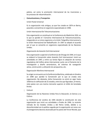 pobres, así como la promoción internacional de las inversiones y
los procesos de industrialización.
 Comunicaciones y Transportes
Unión Postal Universal
Es la organización más antigua, ya que fue creada en 1874 en Berna,
pasando a convertirse en organismo especializado en 1948.
Unión Internacional De Telecomunicaciones
Esta organización se constituyó en la Conferencia de Madrid de 1932, en
la que se aprobó el I Convenio Internacional de Telecomunicaciones,
integrando en un único organismo a la Unión Telegráfica Internacional y
la Unión Internacional de Radiodifusión. En 1947 se adoptó el acuerdo
por el que se convertía en organismo especializado de las Naciones
Unidas.
Organización de Aviación Civil Internacional
Esta organización surgió de la Conferencia de Chicago de 1944, en la que
se elaboró la Convención sobre Aviación Civil Internacional. Inició sus
actividades en 1947, y entre sus tareas figura la adopción de normas
reguladoras del tráfico aéreo internacional, junto con el fomento de la
investigación y diseño aeronáuticos, de sistemas de navegación
aérea, construcción y utilización de aeropuertos, etc.
Organización Marítima Internacional
Su origen se encuentra en la Conferencia Marítima, celebrada en Ginebra
en 1948 que aprobó la Convención por la que se creaba esta
organización. No obstante, dicha Convención no entró en vigor hasta
1958 tras la ratificación de 21 estados, entre los que figuraban, al menos,
siete países con una marina mercante superior al millón de toneladas
brutas.
 Cultural
Organización de las Naciones Unidas Para la Educación, la Ciencia y La
Cultura
La Conferencia de Londres de 1945 decidió la constitución de esta
organización que inició sus actividades a finales de 1946. La reciente
retirada de los Estados Unidos y del Reino Unido, debido a su
disconformidad con la política seguida por la organización así como con
el protagonismo decisivo alcanzado por los países del Tercer Mundo, que
 