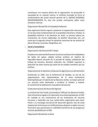 constituyen una mayoría dentro de la organización, ha provocado la
necesidad de un reajuste interno. El conflicto suscitado en torno al
nombramiento del actual director general de la UNESCO (FEDERICO
MAYORZARAGOZA) ha sido una prueba concluyente sobre estas
tensiones internas.
Organización Mundial De la Propiedad Intelectual
Este organismo intenta regular y potenciar la cooperación internacional
en las dos áreas fundamentales de la propiedad industrial y artística: la
propiedad industrial y los derechos de autor. La primera abarca las
invenciones, las marcas registradas, los diseños industriales, etc., en
tanto que la segunda incluye los derechos exclusivos de los autores de
obras literarias, musicales, fotográficas, etc.
 Social y Humanitaria
Organización Internacional Del Trabajo
Creada con la voluntad de favorecer la justicia social para los trabajadores
de todos los países, adopta normas jurídicas en materia de
seguridad laboral; duración de la jornada de trabajo, prohibición del
trabajo de menores, derechos sindicales, etc. También supervisa la
aplicación de estas normas por parte de los estados miembros que las
ratifican.
Organización de las Naciones Unidas para la Agricultura y La Alimentación
Constituida en 1945, tras la Conferencia de Quebec, es una de las
organizaciones más representativas de la tarea humanitaria
desempeñada por el sistema de las Naciones Unidas. La mayor parte de
sus recursos están destinados a erradicar el hambre y mejorar
la nutrición de las poblaciones más pobres del planeta.
Fondo Internacional de Desarrollo Agrícola
La creación de este Fondo, promovido en 1976 por las Naciones Unidas,
está íntimamente ligada a la importante tarea desempeñada por la FAO.
En realidad es una consecuencia de las limitaciones de recursos
humanos y materiales con que cuenta dicha organización para hacer
frente a su estrategia estructural de desarrollo agrícola. Una de estas
importantes limitaciones era la dificultad para disponer o captar recursos
financieros que garantizasen la viabilidad económica de los programas
técnicos aprobados por la FAO.
Organización Mundial de la Salud
 