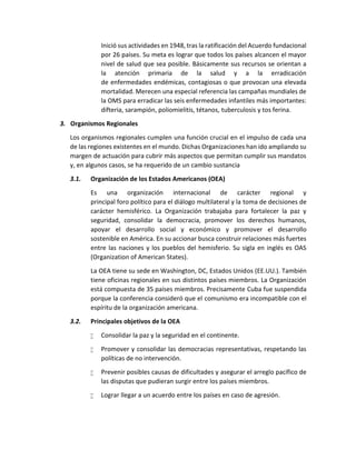 Inició sus actividades en 1948, tras la ratificación del Acuerdo fundacional
por 26 países. Su meta es lograr que todos los países alcancen el mayor
nivel de salud que sea posible. Básicamente sus recursos se orientan a
la atención primaria de la salud y a la erradicación
de enfermedades endémicas, contagiosas o que provocan una elevada
mortalidad. Merecen una especial referencia las campañas mundiales de
la OMS para erradicar las seis enfermedades infantiles más importantes:
difteria, sarampión, poliomielitis, tétanos, tuberculosis y tos ferina.
3. Organismos Regionales
Los organismos regionales cumplen una función crucial en el impulso de cada una
de las regiones existentes en el mundo. Dichas Organizaciones han ido ampliando su
margen de actuación para cubrir más aspectos que permitan cumplir sus mandatos
y, en algunos casos, se ha requerido de un cambio sustancia
3.1. Organización de los Estados Americanos (OEA)
Es una organización internacional de carácter regional y
principal foro político para el diálogo multilateral y la toma de decisiones de
carácter hemisférico. La Organización trabajaba para fortalecer la paz y
seguridad, consolidar la democracia, promover los derechos humanos,
apoyar el desarrollo social y económico y promover el desarrollo
sostenible en América. En su accionar busca construir relaciones más fuertes
entre las naciones y los pueblos del hemisferio. Su sigla en inglés es OAS
(Organization of American States).
La OEA tiene su sede en Washington, DC, Estados Unidos (EE.UU.). También
tiene oficinas regionales en sus distintos países miembros. La Organización
está compuesta de 35 países miembros. Precisamente Cuba fue suspendida
porque la conferencia consideró que el comunismo era incompatible con el
espíritu de la organización americana.
3.2. Principales objetivos de la OEA
 Consolidar la paz y la seguridad en el continente.
 Promover y consolidar las democracias representativas, respetando las
políticas de no intervención.
 Prevenir posibles causas de dificultades y asegurar el arreglo pacífico de
las disputas que pudieran surgir entre los países miembros.
 Lograr llegar a un acuerdo entre los países en caso de agresión.
 