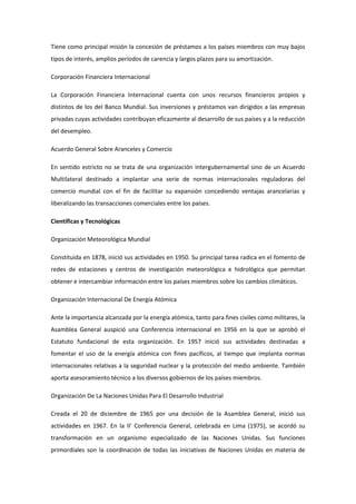 Tiene como principal misión la concesión de préstamos a los países miembros con muy bajos
tipos de interés, amplios períodos de carencia y largos plazos para su amortización.
Corporación Financiera Internacional
La Corporación Financiera Internacional cuenta con unos recursos financieros propios y
distintos de los del Banco Mundial. Sus inversiones y préstamos van dirigidos a las empresas
privadas cuyas actividades contribuyan eficazmente al desarrollo de sus países y a la reducción
del desempleo.
Acuerdo General Sobre Aranceles y Comercio
En sentido estricto no se trata de una organización intergubernamental sino de un Acuerdo
Multilateral destinado a implantar una serie de normas internacionales reguladoras del
comercio mundial con el fin de facilitar su expansión concediendo ventajas arancelarias y
liberalizando las transacciones comerciales entre los países.
Científicas y Tecnológicas
Organización Meteorológica Mundial
Constituida en 1878, inició sus actividades en 1950. Su principal tarea radica en el fomento de
redes de estaciones y centros de investigación meteorológica e hidrológica que permitan
obtener e intercambiar información entre los países miembros sobre los cambios climáticos.
Organización Internacional De Energía Atómica
Ante la importancia alcanzada por la energía atómica, tanto para fines civiles como militares, la
Asamblea General auspició una Conferencia internacional en 1956 en la que se aprobó el
Estatuto fundacional de esta organización. En 1957 inició sus actividades destinadas a
fomentar el uso de la energía atómica con fines pacíficos, al tiempo que implanta normas
internacionales relativas a la seguridad nuclear y la protección del medio ambiente. También
aporta asesoramiento técnico a los diversos gobiernos de los países miembros.
Organización De La Naciones Unidas Para El Desarrollo Industrial
Creada el 20 de diciembre de 1965 por una decisión de la Asamblea General, inició sus
actividades en 1967. En la II' Conferencia General, celebrada en Lima (1975), se acordó su
transformación en un organismo especializado de las Naciones Unidas. Sus funciones
primordiales son la coordinación de todas las iniciativas de Naciones Unidas en materia de
 