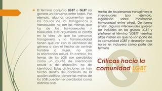 Criticas hacia la
comunidad LGBT
 El término conjunto LGBT o GLBT no
genera un consenso entre todos. Por
ejemplo, algunos argumentan que
las causas de los transgénicos y
transexuales no son las mismas que
las de los homosexuales y
bisexuales. Este argumento se centra
en la idea de que las personas
transgenero y la transexualidad
tienen que ver con la identidad de
género o con el hecho de sentirse
hombre o mujer, no con
la orientación sexual. En cambio, los
temas de los LGB son percibidos
como un asunto de orientación
sexual o de atracción, no de
identidad. Estas distinciones se han
hecho dentro del contexto de la
acción política, donde las metas de
los LGB pueden ser percibidas como
distintas a las
metas de las personas transgénero e
intersexuales (por ejemplo,
legislación sobre matrimonio
homosexual entre otros). De forma
similar, algunos intersexuales quieren
ser incluidos en los grupos LGBT y
prefieren el término "LGBTI" mientras
otros insisten en que no son parte de
la comunidad LGBT y desearían que
no se les incluyera como parte del
término
 
