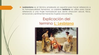 Explicación del
termino L: Lesbiana
 Lesbianismo es el término empleado en español para hacer referencia a
la homosexualidad femenina. La palabra lesbiana se utiliza para hacer
referencia a una mujer homosexual que siente atracción sexual, física,
emocional y sentimental hacia las mujeres únicamente.
 