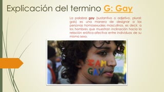 Explicación del termino G: Gay
La palabra gay (sustantivo o adjetivo, plural:
gais) es una manera de designar a las
personas homosexuales masculinos, es decir, a
los hombres que muestran inclinación hacia la
relación erótico-afectiva entre individuos de su
mismo sexo.
 