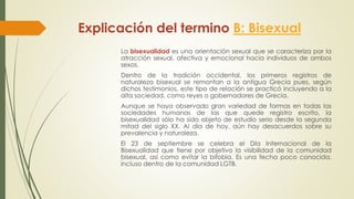 Explicación del termino B: Bisexual
La bisexualidad es una orientación sexual que se caracteriza por la
atracción sexual, afectiva y emocional hacia individuos de ambos
sexos.
Dentro de la tradición occidental, los primeros registros de
naturaleza bisexual se remontan a la antigua Grecia pues, según
dichos testimonios, este tipo de relación se practicó incluyendo a la
alta sociedad, como reyes o gobernadores de Grecia.
Aunque se haya observado gran variedad de formas en todas las
sociedades humanas de las que quede registro escrito, la
bisexualidad sólo ha sido objeto de estudio serio desde la segunda
mitad del siglo XX. Al día de hoy, aún hay desacuerdos sobre su
prevalencia y naturaleza.
El 23 de septiembre se celebra el Día Internacional de la
Bisexualidad que tiene por objetivo la visibilidad de la comunidad
bisexual, así como evitar la bifobia. Es una fecha poco conocida,
incluso dentro de la comunidad LGTB.
 