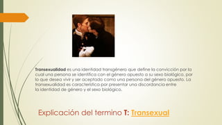 Explicación del termino T: Transexual
Transexualidad es una identidad transgénero que define la convicción por la
cual una persona se identifica con el género opuesto a su sexo biológico, por
lo que desea vivir y ser aceptado como una persona del género opuesto. La
transexualidad es característica por presentar una discordancia entre
la identidad de género y el sexo biológico.
 