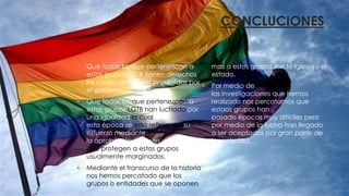 CONCLUCIONES
 Que todos los que pertenezcan a
estos grupos LGTB tienen derechos
los cuales deben ser protegidos por
el gobierno.
 Que todos los que pertenezcan a
estos grupos LGTB han luchado por
una igualdad la cual en
esta época se esta reflejando su
esfuerzo mediante
la aprobación de leyes y entidades
que protegen a estos grupos
usualmente marginados.
 Mediante el transcurso de la historia
nos hemos percatado que los
grupos o entidades que se oponen
mas a estos grupos son la iglesia y el
estado.
 Por medio de
las investigaciones que hemos
realizado nos percatamos que
estaos grupos han
pasado épocas muy difíciles pero
por medio de la lucha han llegado
a ser aceptados por gran parte de
la sociedad.
 