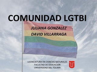 COMUNIDAD LGTBI
      JULIANA GONZALEZ
      DAVID VILLARRAGA




   LICENCIATURA EN CIENCIAS NATURALES
         FACULTAD DE EDUCACION
         UNIVERSIDAD DEL TOLIMA
 