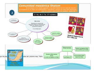 Comunidad mesiánica Shalom Yo los traeré a mi monte sagrado y los haré felices en mi casa de oración.  Yo aceptaré en mi altar sus holocaustos y sacrificios, porque mi casa será declarada  casa de oración para todos los pueblos. Isaías 56.7  1 Agosto 21-Septiembre 18 Elul 1 – Elul 29 Cl 136, 46-11 Tel. 571-6250812 Tiempo de preparación para las festividades del  próximo mes, Tishrei: Rosh Hashaná, Iom Kipur y Sucot. 