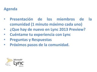 Agenda

•   Presentación de los miembros de la
    comunidad (1 minuto máximo cada uno)
•   ¿Que hay de nuevo en Lync 2013 Preview?
•   Cuéntame tu experiencia con Lync
•   Preguntas y Respuestas
•   Próximos pasos de la comunidad.
 