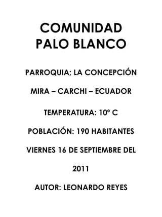 COMUNIDAD PALO BLANCO<br />PARROQUIA; LA CONCEPCIÓN <br />MIRA – CARCHI – ECUADOR <br />TEMPERATURA: 10º C<br />POBLACIÓN: 190 HABITANTES<br />VIERNES 16 DE SEPTIEMBRE DEL 2011<br />AUTOR: LEONARDO REYES <br />INTRODUCCIÓN<br />La Historia es muy importante, ya que ayudan a conocer el pasado. <br />LO que hoy se conoce como Palo Blanco estuvo asentada una población indígena que eran los “Huasipungo”. La formación de la  hacienda se registra desde el siglo XV con la llegada de los españoles y cubrió los territorios: Iguñesa, Colorado, Chiltazón, Hato Viejo, lo que hoy se llama Palo Blanco. <br />Existían bosques de Puma maque (Palo Blanco). En una ocasión en la que el Obispo visitaba la comunidad observó a los lejos estos árboles que luego de haber sido quemados se descascararon presentando un color blanco. En ese momento manifiesta que la comunidad debe llamarse – Palo Blanco   y desde ese momento queda establecido el nombre. <br />DEDICATORIA<br />Este documento esta dedicado a los pobladores de la comunidad Palo Blanco en especial para sus colonizadores y autoridades pertenecientes a la comunidad y su población tan digna y deslumbrante  mejore día tras día en sus aspectos como físico pasaron y en la economía que es muy importante para sobrevivir. <br />Además para las personas que contribuyeron en la construcción de la escuela, la capilla, la carretera, y por participar en todo acto social, cultural, que siempre ha programado la comunidad. <br />Las mingas han sido el eje fundamental para el mejoramiento y desarrollo  de su comunidad. <br />HISTORIA DE LA COMUNIDAD<br />La Comunidad de Palo Blanco se independizó en el año de 1951. La Población que la conformaba era Iguñesa, Colorado y Chiltazon, Hato Viejo, sus fundadores fueron Isaac Narváez, Segundo Rodríguez que era oriundos de El Ángel. <br />En la Libertad trabajaba como cuidadores de   ganado para el Sr. Alfredo Terán dueño de la Hacienda Ingueza. El territorio  de la Hacienda Ingueza cubría los sectores Ingueza, Colorado, Chiltazon,  y Hato Viejo. <br />Los fundadores de aquel tiempo eran dependientes de la Hacienda Ingueza con el que percibían un salario de 1.950 sucres mensuales.<br /> Para luego tomar la decisión de independizarse. <br />Las tierras las adquirieron algunas personas comprando  y estas fueron liquidadas por parte del Sr. Alfredo Terán, las familias de la comunidad no tenían hectáreas fijas de terreno ya que las adquirieron de acuerdo a las posibilidades que tenían las mismas. <br /> La riqueza de aquel tiempo eran sus bosques, fuentes de agua, tierras en aquel tiempo se cultivaban algunos productos como habas,  ocas, papas, chochos, etc. el cultivo se realizaba utilizando el arado de palo,  bueyes, azadón, no se utilizaba ningún tipo de insumos agroquímicos, las herramientas utilizadas para el cultivo eran: pala, arado, machete, hacha, los productos que se cultivaban una parte se almacenaban para el consumo personal y la otra parte se la vendía a los negociantes. <br />Los animales que tenían y cuidaban eran chanchos, oveja, caballos, vacas, perros, chivos, gallinas.<br /> Cuando se fundó la comunidad vivían 7 familias. No existían obras de Infraestructura, pero la gente era minguara y emprendedora. No existía ningún tipo de actividad y actitud negativa por parte de la gente que habitaba en la comunidad.<br />Como personaje importante se lo recuerda al Sr. Carlos Alfredo Urresta, Víctor Villota, Rafael González, José Erazo, por fundadores y trabajadores. El acontecimiento importante que sucedió en aquella época fue la creación de la escuela en el año de 1963, con un número aproximado de   20 niños, luego se consigue la apertura de caminos, construcción de linderos, a base de mingas, porque eran trabajos que se realizaban con fines comunes. <br />Dentro de las migraciones se ha producido hacia afuera de la comunidad, en los años de 1960 a 1996 por motivos de trabajo. En lo que se refiere a desastres naturales que se han producido, han sido las sequias   especialmente en el año de 1961, en el cuál el ganado se flaqueó por motivos de que no existía pastos, los cultivos, se secaron, y la economía no fue tan grata para sus habitantes.<br />Como épocas importantes han sido las actuales ya que ha existido una buena producción y especialmente en la industria láctea ya que la materia prima como es la leche no sale a ninguna parte sino que la utilizan en la quesera, que hay en la comunidad, que tiene como nombre: LA QUESERA DE PALO BLANCO, en 1996 con el apoyo del Fondo Ecuatoriano POPOLORUM PROGRESSIOque es asociada a Quesinor se mejora el producto y se  elabora quesos de tres tipos que son: Picado, fresco o de mesa y andino o maduro. <br />Como costumbres dentro dela familia eran ir a traer leña al monte, mudar los animales y demás quehaceres domésticos, en esa época dentro de la comunidad se tenían como costumbres celebrar las fiestas del primero de enero, año nuevo, 06 de enero los santos inocentes, festejaban la navidad y las mingas y se  festejaban con diversión, juegos tradicionales, bailando, con el agua ardiente, que tenía como nombre Changuero que es una bebida que se conseguía en los trapiches de Santa Ana   que son lugares donde se muele la caña para extraer el jugo y  preparan “las puntas”. <br />CONSERVA UNA BUENA SALUD<br />Para conservar una buena salud la población consumía buenos productos alimenticios que ellos mismos cultivaban sin ningún tipo de químicos. Cuando la población se enfermaba únicamente se curaban plantas con medicinales   del entorno que les rodea. La educación de los niños la impartía el Jefe de la Familia como es el Padre cumpliendo con los hijos como las obligaciones y responsabilidad para ellos encomendadas, las obras de la comunidad se las realizaba a través de mingas, lo quela comunidad esperaban del Gobierno., no era nada ya que no tomaban importancia las autoridades encargadas y a donde la comunidad acudía para solicitar sus necesidades, lo único que necesitaban para ser feliz era la comprensión, tener la salud, la solidaridad demostrada por los miembros de la familia y de la comunidad compartiendo sus productos. <br />Como leyenda comunitaria tenemos:<br />EL TORO DE LA LAGUNA VERDE<br /> Cuenta Don Carlos Urresta:<br /> El Toro de la Laguna Verde; Don Muesmueranera el mayordomo de la hacienda Chiltazón, se introducía desnudo en la Laguna Verde y al poco tiempo, previo a un conjuro, aparecía al lado opuesto donde  había entrado pero  convertido en un toro bravo. El toro salía y caminaba hasta donde se hallaba la manada de ganado bravo de la hacienda. <br />Ya caída la tarde, el toro bravo regresa, entra en la laguna, nada un poco, desapareció y luego apareció en la orilla opuesta convertido en Don Muesmueran, salió, se vistió se amarró la cabeza, desató su caballo, se montó en el, y  regreso a su casa cerca del anochecer. <br />En unas fiestas que se realizaban en la ciudad de Tulcán, solicitaron al dueño los toros de Chiltazón, y este accedió y con mucho gusto, la manada fue recogida y enviada a la ciudad de Tulcán. Llegaron a su destino que realizarán los festejos con los toros populares por 3 días en la última tarde sacaron a la plaza al toro más bravo de la manada, nadie se atrevía a torearlo, colocaron sobre su lomo una colcha bordada con hilos de oro, únicamente y para sorpresa de los asistentes de la mujer (esposa del mayordomo) se atrevió hacerlo, entró tranquilamente al ruedo, cogió un poncho, el de su marido y se dirigió al animal, este la envistió y ella como diestra torera se sacaba lance tras lance con los aplausos del público, los organizadores le entregaron el codiciado premio. La señora en mención se metió ala plaza porque sabía a ciencia cierta la “Historia de su marido” terminada la fiesta brava, regresaron los sirvientes, la mujer del mayordomo y el ganado por el mismo camino, pero en esta ocasión justificó la ausencia de su marido diciendo, que no había podido asistir porque estaba muy enfermo. <br />En aquel entonces se encontraron infieles enterrados por los pobladores primitivos que habitaron en aquellas épocas entre ellos tenemos: la botijuela, platos, ollas, etc.       <br />518333180390<br />304736511430<br />A estos se los consideró como objetos de valor que fueron elaborados quilla inga, Los Pastos, Cayapas, que habitaron en la comunidad en ese entonces.<br />Los abuelos se proveían los alimentos de San Isidro, El Ángel, Mira, cuando salían a vender sus productos que cosechaban. <br />El transporte de sus alimentos hasta sus hogares lo realizaban, en su espalda o en los caballos, los mismos que eran utilizados para poder trasladarse a lugares muy lejanos de la comunidad. <br />Actualmente en la comunidad habitan 20 familias, aproximadamente son 200 personas, que residen en la comunidad de los cuales 21 niñas, 25 niños, 20 jóvenes, 140 adultos y 48 abuelitos, el número promedio por familia es de 4 personas, la gente para vivir se dedica a la agricultura y la ganadería, lo mejor que posee su comunidad es la escuela, el centro de salud, y sus terrenos, existe migración pero de una manera temporal, los emigrantes son los jóvenes se trasladan a estudiar a la ciudad de El Ángel, San Isidro, Mira, Ibarra. <br />MEDIOS Y VÍAS DE COMUNICACIÓN<br />Las vías de acceso a la comunidad Palo Blanco, son por Mira, por la Parroquia La Concepción la cuál hasta una cierta parte llega carro y luego toca trasladarse caminando porque solo hay caminos de a pie o solo de una persona, también por San Isidro que entra carro una cierta parte es empedrada, luego es destapada por lo que existe 19 kilómetros desde San Isidro a la comunidad. <br />Los medios de transporte y movilización que sirven a la comunidad son los camiones y las motocicletas, no existe en la comunidad, no presta sus servicios ningún tipo de cooperativa de transporte, el servicio es de transporte no es satisfactorio para las necesidades de las personas de la comunidad por lo que no se pueden trasladar con facilidad  de un lugar a otro. <br />No existe ningún teléfono comunitario porque existen en la actualidad los celulares pero no existe cobertura por lo que toca trasladarse a lugares sonde salga la señal, los cuales son los lugares más altos de la comunidad. <br />ORGANIZACIÓN<br />Como organizaciones comunitarias existe actualmente la quesera por lo que la producción prima no se venden a otras personas sino que se utiliza en la misma comunidad. <br />Existe la caja comunitaria el cuál presta dinero a fin de satisfacer las necesidades de las personas de la comunidad. Los proyectos se encuentran retirados, desconocemos los motivos por los cuales se retiraron. La gente generalmente se reúne cuando se convoca a reuniones  comunitarias, cuando hay fiestas en la casa comunal y en la capilla. <br />Los habitantes dialogan en las sesiones, en el futbol y voleibol, las actividades comunitarias las acciones a emprender se coordina con el cabildo o la directiva de la comunidad.       <br />PARTICIPACIÓN <br />Los moradores participan dando a conocer su opinión diagnosticando como se encuentra la comunidad, por lo que al tomar las decisiones las realizan tomando en cuenta el futuro de la comunidad, cuando se trata de obras y proyectos importantes a ejecutar, no existe ningún tipo de fiscalización por parte de los gobernantes como deberes y responsabilidades de las personas es cumplir  con sus obligaciones en la familia  y la comunidad y la sociedad  y tomando en cuenta el criterio de los demás. <br />DIALOGO<br />En la familia existe una buena comunicación con los vecinos y la escuela de la misma manera con los miembros de la comunidad se aceptan tal y como son y lo más importante es que se saben escuchar y expresarse adecuadamente, tomando en cuenta que 10 cabezas piensan mejor que una sola, la gente no confía en comentarios, porl lo que para poder dar su criterio primeramente investigan los hechos para luego juzgar. <br />JUSTICIA Y EQUIDAD.<br />Los conflictos que se producen en la comunidad son cuando la juventud de la comunidad ingiere alcohol exageradamente, pero este problema no se da con frecuencia, pero los conflictos que se los resuelven a golpes que esto significa que es por mano propia ya que no interviene ninguna autoridad,  pero luego dialogan y por lo general terminan disculpándose.    <br />Las actividades que se realizan en un día normal y dentro de la familia son: en lo que es a la mujer ordeñar las vacas, preparar la comida, lavar la ropa, asistir a su marido, cuidar los animales domésticos, y asistir a sus hijos. <br />Las actividades que realiza un día normal el hombre es el cuidado y mantenimiento de los cultivos, de la ganadería, también realizan algunos trámites, que sean necesarios y en cuanto  a los niños asistir a la escuela, ayudar en alguna actividad que no tenga que hacer ningún esfuerzo físico como cuidar pequeños animales, realizan las tareas escolares y de repente en los quehaceres domésticos <br />La forma que participa la mujer es llevando la economía del hogar  y también cuida los animales para mejorar la economía del hogar, también participa en las decisiones en la familia  por ejemplo realiza trámites conjuntamente con su esposo, y en el comportamiento de sus hijos dentro de la comunidad apoya a las mingas y asiste a las sesiones y da su criterio, en algunas situaciones son promovidas a cargos de la dirección como el Comité Central de Padres de Familia y algunas comisiones encomendadas, el papel que realiza la mujer es reconocida de de una forma muy respetuosa  y admirable tanto en la comunidad como en el hogar, pero no existe ningún mérito de reconocimiento. <br />De parte de la gente adulta los derechos de los niños son respetados a través del cuidado adecuado y atendiendo todas las necesidades que los niños presentan. No existe en la comunidad ninguna clase de maltrato familiar, pero siempre hay excepciones que son normales dentro de un matrimonio. <br />RECREACIÓN<br />En cuanto a la recreación del hombre es a través del fútbol, voleibol y en una forma repentina el juego de billas que lo realizan después de haber terminado sus labores diarias. En cuanto a la mujer su recreación es mirar la televisión y sus novelas, y también se traslada a la ciudad de El Ángel, Mira, San Isidro y cuando existe algún evento socio – cultural en la comunidad, en cambio los niños y las niñas se divierten en las tardes jugando fútbol, y algunos juegos infantiles como hacer volar las cometas. <br />Si se realizan festejos ajenos a la religión   pero en una forma repentina, cuando organiza la directiva de la comunidad y la escuela donde participan toda la gente. <br />DEPORTES <br />Los deportes más practicados en la comunidad es el fútbol y voleibol, por lo general lo practican  en la tarde y la noche después de haber terminado con sus actividades diarias, aproximadamente desde las 4 a 5 de la tarde, en cuanto a la práctica de juegos tradicionales se han ido perdiendo poco apoco hasta que en la actualidad no existen. <br />En la comunidad ninguna autoridad se ha preocupado  por impulsar al deporte, ya que únicamente se lo practica por recreación el voleibol y el fútbol. <br />LA SALUD EN LA COMUNIDAD<br />SANEAMIENTO BÁSICO:<br />La población únicamente cuenta con agua entubada ya que no existe ningún tratamiento para mejorar la calidad del líquido vital, se cuenta con la facilidad del líquido vital desde el 2003 por lo que toda la población cuenta con este servicio. Si existe alcantarillado que fue obtenido en el 2004, por lo que las 50 familias cuentan con este servicio y solo las familias que se encuentran más lejanas a la comunidad no cuentan con este servicio como son 20 familias, por contar  con el alcantarillado el 80% de la población tiene letrinas y solo el 20% no cuenta con las letrinas. <br />La forma de reciclar la basura se la realiza de la siguiente manera: la materia  orgánica se la deposita en fosas para su descomposición en cambio la inorgánica se la quema. <br />LA MANTENCIÓN DE LA COMUNIDAD<br />La alimentación de los pobladores de la comunidad la realizan dela siguiente manera: <br />Desayuno: se sirve café con leche, con tortillas y un huevo tibio. <br />Almuerzo: Se sire sopa de diferentes productos como avena, fideo, granillo, etc. <br />El segundo es el arroz de seco con papas, acompañado de diferentes granos como puede ser fréjol, arveja, lenteja, etc., y algunas ensaladas de verdura y de refresco jugos y la tradicional agua de limón. <br />Merienda:Es de igual forma, porque se realiza el calentado de lo que sobró en la tarde y una agua aromática. <br />Aproximadamente se invierte en la alimentación por cada familia durante la semana la cantidad de 15.00 dólares ya que dialogan que las verduras las cultivan para el consumo de la familia y solo realizan las compras de lo básico, los alimentos se preparan con gas y leña, como platos típicos tenemos el cuy asado, habas, queso, y el caldo de gallina runa, etc., como bebidas que no poseen alcohol se consume: gaseosas, limonadas, jugos de frutas, café, chocolate, leche. <br />Las viviendas en su mayor parte son de ladrillo, bloque y algunas son de adobe, existen 70 viviendas en la comunidad, no hacen falta viviendas para su gente, ya que todos cuentan con vivienda, el promedio de habitaciones es de 2 a 3 habitaciones sin contar con la cocina y el baño.   <br />ATENCIÓN EN LA SALUD<br />Los niños se enferman por lo general de gripes, dolor de estomago, tos, entre otros los adultos de igual forma de gripe, entre otros pero tienen donde hacerse atender porque existe el centro de salud que cuenta con las medicinas básicas para atender las enfermedades más frecuentes, por  lo general se  atiende   se atienden en el centro de salud de 10 a 15 personas mensualmente, las medicinas se adquieren en el mismo centro de salud. <br />No existen afiliados al seguro social campesino. Se practica la medicina natural tradicional alternativa con poca frecuencia, para tratar enfermedades como dolor de cabeza, espanto, mal aire en los niños y se utilizan las plantas medicinales tales como: manzanilla, uvilla, trago, cigarrillo, ruda, entre otras, pero no existe ninguna persona especialista en esta medicina, y el dinero que se invierte mensualmente en la salud es la cantidad de $ 10.00 dólares y el dinero que se dentina para tratar las enfermedades que se presentan no tienen un monto fijo porque lo realizan de acuerdo a la enfermedad que se presente. <br />EDUCACIÓN, VALORES, IDENTIDAD, CULTURA, AUTOESTIMA<br />El niel de educación de las personas adultas es la Educación Primaria, actualmente existe una escuela en la comunidad y se llama “Ana Celida Burbano” existen tres Profesores primarios, son 35 niños que asisten ala escuela, el año  anterior se retiraron dos niños. <br />La participación de los Padres de Familia es mínima ya que están ocupados en sus actividades diarias, los profesores intervienen muy poco en la vida de la comunidad., no existe ningún colegio, no existen personas que hayan alcanzado  Títulos Académicos en la Universidad, en la actualidad existe un joven que por merecimiento se ha ganado una beca para realizar sus estudios superiores por lo que a futuro tendremos solamente una persona con su profesión. <br />Se considera que la Educación que se imparte en la actualidad en los centros educativos si contribuye a la solución de problemas. La educación que reciben nuestros niños y jóvenes se les está despertando la capacidad de solucionar los problemas cotidianos y de liderazgo, por lo que los maestros ponen mucho interés y demuestran y se reflejan en los niños su desarrollo. <br />LOS VALORES<br />Se observan buenas actitudes por parte de las personas como es ser: solidario, caritativo y compañerismo entre ellos pero con la responsabilidad necesaria para realizar sus actividades. <br />En cuanto a las religiones que se practican son la católica y Evangélica son muy devotos, como las fiestas principales religiosas se celebran sobre Sagrado Corazón de Jesús  y la Fiesta de la Virgen de la Merced que se celebra con las vísperas, se realiza honras y por lo general dura 3 días, y se celebra misas. Los ministros religiosos participan en las actividades comunales dependiendo de la fiesta. NO existen casos que atenten contra la seguridad comunitaria, ya que no tienen experiencia en esta situación. La gente es solidaria se apoya económicamente, son las visitas y moralmente por lo que sus situaciones se ayudan a resolver. <br />CULTURA<br />Al consumo de Alcohol se lo considera como una forma de relacionarse en compromisos sociales, y también porque a la gente le gusta especialmente a los jóvenes. Si se prepara actividades como dramatizaciones y teatro comunitario especialmente en las fiestas religiosas, también e realiza programas artísticos especialmente en música en diferentes festejos por lo que podemos decir que si se fomenta la cultura. <br />IDENTIDAD<br />Los elementos naturales únicos de la comunidad son los páramos de mira, los frailejones, el aspecto más importante  que los diferencia de las demás comunidades es el intenso frío, la agricultura, la ganadería y la industria láctea. NO existen dichos trascendentales dentro de la comunidad. <br />AUTOESTIMA<br />Lo que enorgullece a la comunidad de Palo Blanco es la unión de su gente, las mingas que se realizan y los productos que se cultivan para el consumo humano por lo que logra satisfacer las necesidades de la población. <br />Las personas se consideran expertas en labrar la tierra y en criar animales, dentro de las personas que se recuerdan y se destacan en la comunidad son: Sr. Nelson Villota, SR. Víctor Rodríguez, Isaac Narváez, Alfredo Urresta, Rafael González, por su capacidad de liderazgo, no existe ninguna persona negativa en la comunidad pero siempre existen sus excepciones como en cualquier  parte. Si se organizan concursos como el Reinado de Carnaval, concurso de la zorra, de voleibol, y de fútbol por lo que han participado a nivel local. <br />PATRIMONIO<br />Todas las familias poseen tierras para cultivar sus productos, actualmente todas las familias cuentan con sus fincas, no existen tierras comunales, la forma de ahorrar su dinero es en Cooperativas, Bancos de Ahorro y Crédito el dinero que obtienen las ganancias lo utilizan en la alimentación, gastos familiares y en estuario y también en los cultivos y la ganadería. <br />Como propiedades que posee la gente son sus terrenos, vivienda, sembríos, ganado, y algunas personas tienen vehículo. Las herramientas y maquinarias que utilizan para el trabajo son el tractor, machete, la bomba mochila, azadón, machete, palancón, entre otros. Poseen la riqueza comunitaria  como el páramo, el agua natural y bosques protegidos. <br />PRODUCCIÓN<br />Dentro de las actividades productivas que tiene la comunidad es el 95% en la agricultura y ganadería el 100% dentro de la agricultura tenemos los siguientes productos como son: <br />Papa= 80%<br />Haba= 60%<br />Ocas= 40%<br />Chocho= 30%<br />Melloco= 10%<br />Además existe actualmente una lechería como la actividad productiva donde ingresa la mayor cantidad de dinero es en la ganadería, en los cultivos y la producción de leche. Para el consumo humano se utiliza este producto además de las legumbres y hortalizas que son cultivadas por las mujeres de cada hogar. <br /> Los animales típicos que se manejan en la comunidad son: ganado vacuno, chanchos, cuyes, gallina, caballo, no se realiza ningún tipo de actividad artesanal. Se abastecen de los insumos y la materia prima para la producción acuden a la ciudad de El Ángel y Mira por ser los lugares más cercanos. <br />Dentro de los recursos forestales que posee la comunidad. La zona de páramo es la zona más alta del territorio por lo que se encuentran bosques de eucalipto y se los explota por una tala de esta madera en forma indiscriminada. Los productos se los vende en la ciudad de Ibarra y Quito, San Isidro, actualmente en la comunidad existen dos tiendas para abastecer de los productos básicos más necesarios, no existe ninguna asociación, los precios de los productos se fijan de acuerdo a lo que este en el mercado no existe ninguna inversión por parte de los gobiernos seccionales, pero si existe apoyo de organizaciones no gubernamentales. <br />MEDIO AMBIENTE, RECURSOS NATURALES Y LA SEGURIDAD<br /> Se considera que actualmente el suelo esta contaminado ya que esta el mal uso de los insumos agrícolas, la basura se contamina con facilidad, no se reciclan los desechos sólidos  y de esta manera se contamina el agua de las quebradas y acequias. No se proviene la contaminación del agua el aire, ya que se utiliza agroquímicos y hace falta cultura para darles un uso adecuado, menos se da un cuidado  para la no contaminación del suelo. También existe descuido por parte de la población para conservar las fuentes de agua. <br />En cuanto al cuidado de los páramos , la Ceja Andina, los bosques nativos se los cuida no quemándolos y con la reforestación, de esta manera se protege los recursos naturales. La producción agrícolas la protege con los insumos agrícolas no existen desastres naturales a excepción de las lluvias que se dan en la época de invierno. <br />En cuanto a la seguridad no ha existido ni existe ningún tipo de robos, aotros puntos, ya que por lo que se puede decir que nunca se ha encontrado presente la delincuencia ya que por esta razón no existe ninguna organización para combatir este punto. <br />ANEXOS<br />CALENDARIO DE TIEMPO<br />MESTIEMPOEnero Cabañuelas Febrero Heladas  y VeranoMarzo Verano Abril Invierno Mayo Invierno Fuerte Junio Invierno JulioInvierno Agosto Vientos FuertesSeptiembre Invierno Octubre Invierno Noviembre Invierno FuerteDiciembre Verano <br />CRONOGRAMA DE SIEMBRA<br />Tiempo Productos Enero FebreroMarzoAbrilMayoJunioJulioAgostoSeptiembreOctubreNoviembreDiciembre Papas XXXXMellocos XXXXHabas XXXXOcas XXXArveja XXX<br />PRIORIZACIÓN DE PROBLEMAS<br />Priorización de los problemas Letrero de la EscuelaAltar Patrio Pavimentación del Patio de la EscuelaCancha de usos múltiplesCarretera en mal estadoCerramiento de la escuelaLetrero de la Escuela XAltar PatrioPavimentación del Patio de la EscuelaLetrero de la EscuelaCarretera en mal estadoCerramiento de la escuelaAltar Patrio XXAltar Patrio Altar Patrio Altar Patrio Altar Patrio Pavimentación del Patio de la Escuela XXXPavimentación del Patio de la EscuelaPavimentación del Patio de la EscuelaCerramiento de la escuelaCancha de usos múltiples XXXXCarretera en mal estadoCerramiento de la escuelaCarretera en mal estado XXXXXCerramiento de la escuelaCerramiento de la escuela XXXXXX<br />CONTABILIZACIÓN DE PRIORIZACIÓN<br />PROBLEMASNº DE VOTOSALTAR PATRIO 5CERRAMIENTO DE LA ESCUELA 4PAVIMENTACIÓN DEL PATIO DE LA ESCUELA 3CARRETERA EN MAL ESTADO 2LETRERO DE LA ESCUELA 1CANCHAS DE USOS MÚLTIPLES 0<br />-3562355821045-130175619760<br />-3562354229735-2609852540<br />-379730-151765<br />-498475539115<br />2957195196215-1652905158115<br />73982-343865<br />ESCUELA “ANA CELIDA BURBANO“<br />COMUNIDAD PALO BLANCO<br />Patrona de la escuela Prof. Ana Celida Burbano.<br />394335-320675<br />